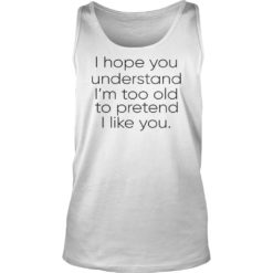 I Hope You Understand I'm Too Old To Pretend I Like You Shirt Tank Top