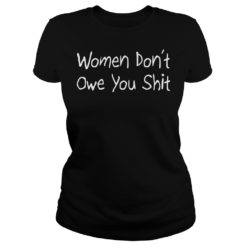 Women Don’t Owe You Shit Shirt Ladies