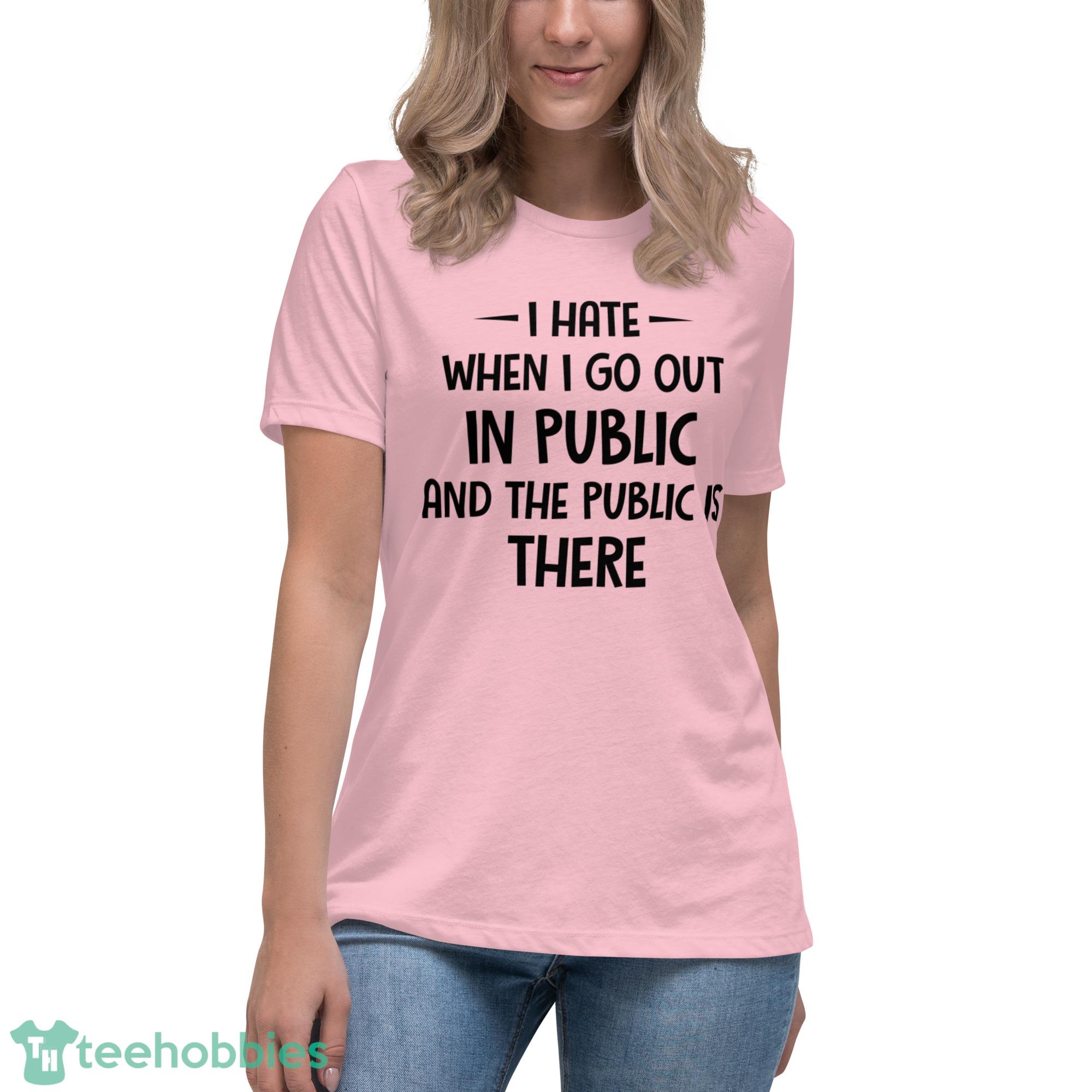 I Hate When I Go Out In Public And The Public Is There Shirt - Womens Relaxed Short Sleeve Jersey Tee-1 I Hate When I Go Out In Public And The Public Is There Shirt - Womens Relaxed Short Sleeve Jersey Tee-1