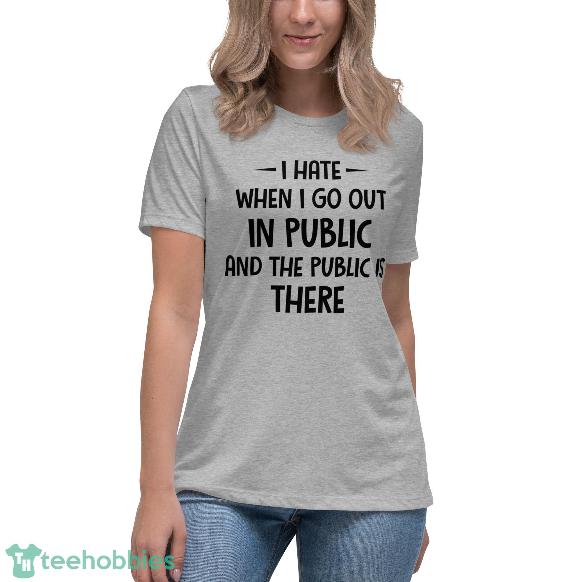 I Hate When I Go Out In Public And The Public Is There Shirt - Womens Relaxed Short Sleeve Jersey Tee I Hate When I Go Out In Public And The Public Is There Shirt - Womens Relaxed Short Sleeve Jersey Tee