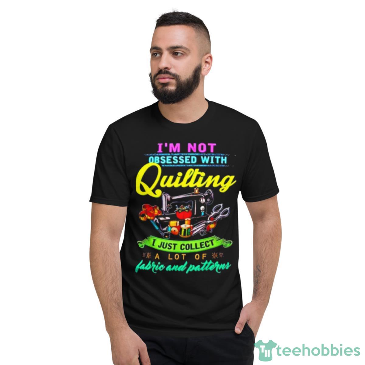 I’m Not Obsessed With Quilting I Just Collect A Lot Of Fabric And Patterns Shirt - Short Sleeve T-Shirt