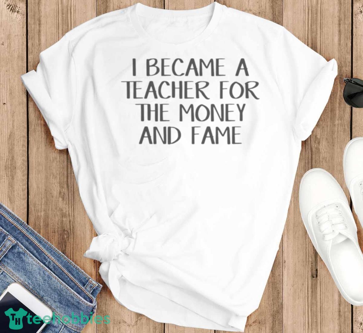 I Became A Teacher For The Money And Fame Shirt - T-SHIRT FLAT